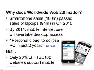 Why does Worldwide Web 2.0 matter?
     • Smartphone sales (100m) passed
       sales of laptops (94m) in Q4 2010
     • By 2014, mobile internet use
       will overtake desktop access
     • “'Personal cloud' to eclipse
       PC in just 2 years” - Gartner
     But...
     • Only 20% of FTSE100
       websites support mobile
     Source: Techcrunch

20
 