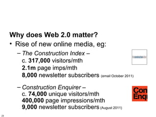 Why does Web 2.0 matter?
     • Rise of new online media, eg:
       – The Construction Index –
         c. 317,000 visitors/mth
         2.1m page imps/mth
         8,000 newsletter subscribers (email October 2011)
       – Construction Enquirer –
         c. 74,000 unique visitors/mth
         400,000 page impressions/mth
         9,000 newsletter subscribers (August 2011)
23
 