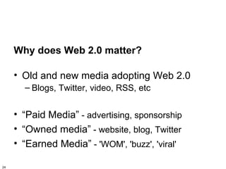 Why does Web 2.0 matter?

     • Old and new media adopting Web 2.0
       – Blogs, Twitter, video, RSS, etc


     • “Paid Media” - advertising, sponsorship
     • “Owned media” - website, blog, Twitter
     • “Earned Media” - 'WOM', 'buzz', 'viral'

24
 
