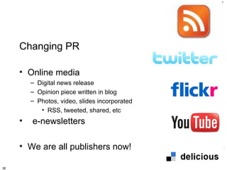 Changing PR

     • Online media
         – Digital news release
         – Opinion piece written in blog
         – Photos, video, slides incorporated
            • RSS, tweeted, shared, etc
     •   e-newsletters

     • We are all publishers now!

38
 