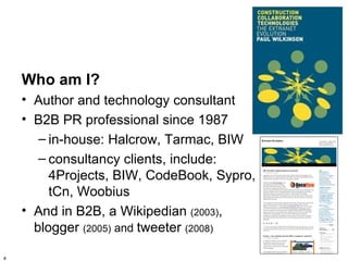 Who am I?
    • Author and technology consultant
    • B2B PR professional since 1987
       – in-house: Halcrow, Tarmac, BIW
       – consultancy clients, include:
         4Projects, BIW, CodeBook, Sypro,
         tCn, Woobius
    • And in B2B, a Wikipedian (2003),
      blogger (2005) and tweeter (2008)

4
 