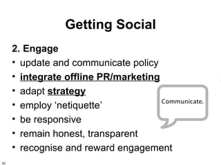 Getting Social
     2. Engage
     • update and communicate policy
     • integrate offline PR/marketing
     • adapt strategy
     • employ ‘netiquette’
     • be responsive
     • remain honest, transparent
     • recognise and reward engagement
62
 