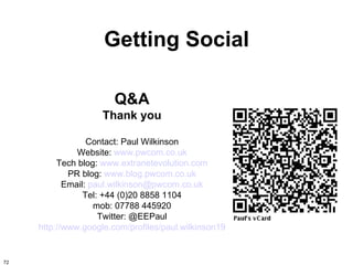 Getting Social

                        Q&A
                     Thank you

                  Contact: Paul Wilkinson
               Website: www.pwcom.co.uk
          Tech blog: www.extranetevolution.com
             PR blog: www.blog.pwcom.co.uk
            Email: paul.wilkinson@pwcom.co.uk
                 Tel: +44 (0)20 8858 1104
                    mob: 07788 445920
                     Twitter: @EEPaul
     http://www.google.com/profiles/paul.wilkinson19


72
 