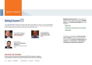 [ 3 ] Llámenos 91 700 48 70 info@iirspain.com www.ciobanking.com @iiR_Spain
BANKING &
INSURANCE CiO
Con un Advisory Board formado por reconocidos especialistas que comparten con nosotros su visión, profesionalidad
y amplia experiencia en las tecnologías del sector financiero. Gracias a su apoyo y conocimiento profundo de las tendencias
tecnológicas y los principales retos que aquejan el sector, se ha creado un evento único.
Banking & Insurance CIO,
una Jornada para analizar con
los mejores expertos los factores
clave en la transformación digital
del sector financiero
> Movilidad
> Interacción omnicanal
con los clientes
> Seguridad
Los futuros consumidores,
clientes jóvenes y nativos
digitales, esperan que las
empresas de servicios se
transformen digitalmente
para satisfacer sus expectativas,
¿están Bancos y Aseguradoras
realmente preparados?
Carles Abarca
Chief Process
and Information Officer
at BancSabadell
BANC SABADELL
Pedro Higueras
Experto en IT Departament
Management
16 años ejerciendo la función
de CIO
Fernando Bueno Merino
Chief Innovation
Officer
MUTUA MADRILEÑA
José Ladislao Peiro
IT Consulting & CIO
Hasta Enero de 2015
ASISA
Nicolás Moya
Director de Innovación
BANKINTER
Garantía de Calidad
Gracias a ellos los contenidos de este programa están 100% actualizados y adaptados a las necesidades de la situación actual
de las empresas del sector bancario y asegurador
ADVISORY BOARD
¿Quiere patrocinar este evento?
Contacte con Santiago Pita • 91 700 48 95 • spita@iirspain.com + INFO
Eduardo Ariste
Director Entidades
Financieras
TELEFÓNICA
 