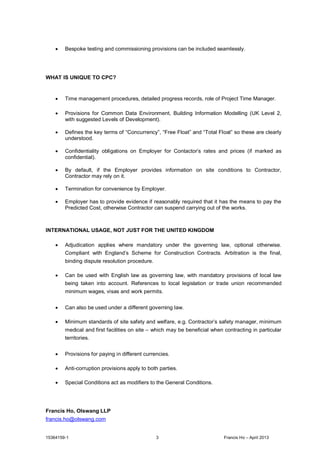 15364159-1 3 Francis Ho –April 2013
· Bespoke testing and commissioning provisions can be included seamlessly.
WHAT IS UNIQUE TO CPC?
· Time management procedures, detailed progress records, role of Project Time Manager.
· Provisions for Common Data Environment, Building Information Modelling (UK Level 2,
with suggested Levels of Development).
· Defines the key terms of “Concurrency”, “Free Float”and “Total Float”so these are clearly
understood.
· Confidentiality obligations on Employer for Contactor’s rates and prices (if marked as
confidential).
· By default, if the Employer provides information on site conditions to Contractor,
Contractor may rely on it.
· Termination for convenience by Employer.
· Employer has to provide evidence if reasonably required that it has the means to pay the
Predicted Cost, otherwise Contractor can suspend carrying out of the works.
INTERNATIONAL USAGE, NOT JUST FOR THE UNITED KINGDOM
· Adjudication applies where mandatory under the governing law, optional otherwise.
Compliant with England’s Scheme for Construction Contracts. Arbitration is the final,
binding dispute resolution procedure.
· Can be used with English law as governing law, with mandatory provisions of local law
being taken into account. References to local legislation or trade union recommended
minimum wages, visas and work permits.
· Can also be used under a different governing law.
· Minimum standards of site safety and welfare, e.g. Contractor’s safety manager, minimum
medical and first facilities on site – which may be beneficial when contracting in particular
territories.
· Provisions for paying in different currencies.
· Anti-corruption provisions apply to both parties.
· Special Conditions act as modifiers to the General Conditions.
Francis Ho, Olswang LLP
francis.ho@olswang.com
 
