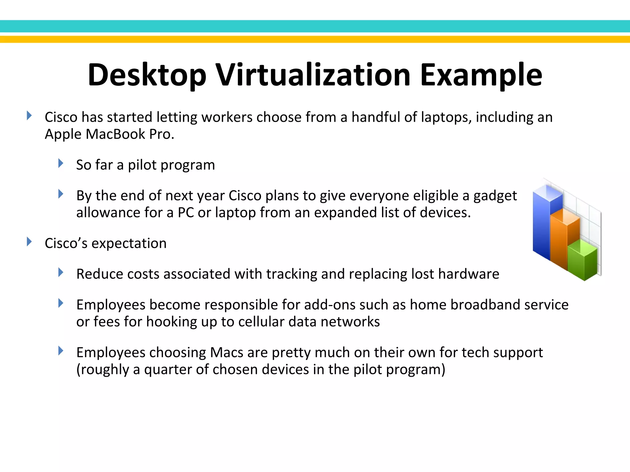 Cisco has started letting workers choose from a handful of laptops, including an Apple MacBook Pro. So far a pilot program By the end of next year Cisco plans to give everyone eligible a gadget allowance for a PC or laptop from an expanded list of devices. Cisco’s expectation Reduce costs associated with tracking and replacing lost hardware Employees become responsible for add-ons such as home broadband service or fees for hooking up to cellular data networks Employees choosing Macs are pretty much on their own for tech support (roughly a quarter of chosen devices in the pilot program) Desktop Virtualization Example 