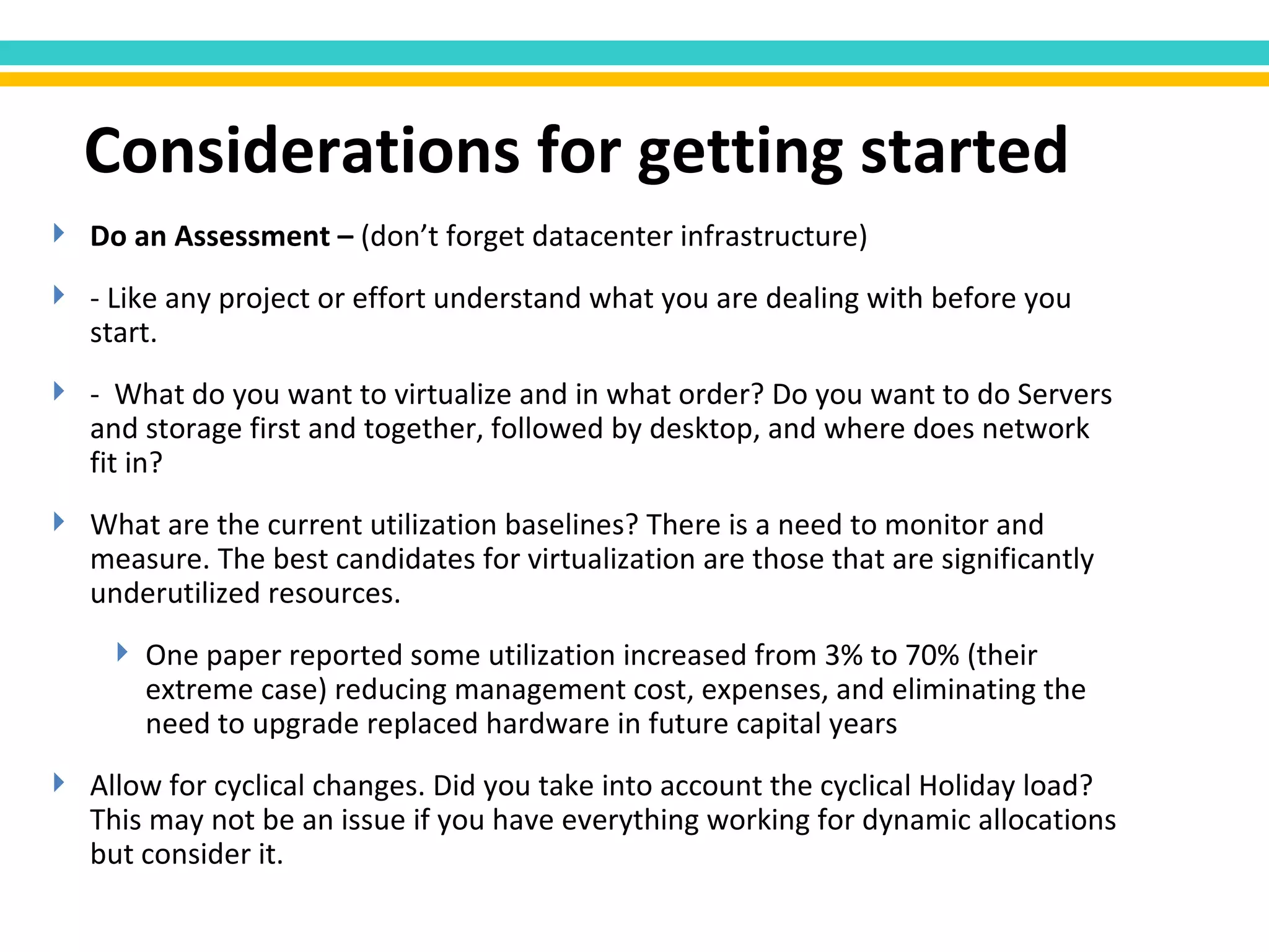 Do an Assessment –  (don’t forget datacenter infrastructure) - Like any project or effort understand what you are dealing with before you start. -  What do you want to virtualize and in what order? Do you want to do Servers and storage first and together, followed by desktop, and where does network fit in? What are the current utilization baselines? There is a need to monitor and measure. The best candidates for virtualization are those that are significantly underutilized resources. One paper reported some utilization increased from 3% to 70% (their extreme case) reducing management cost, expenses, and eliminating the need to upgrade replaced hardware in future capital years Allow for cyclical changes. Did you take into account the cyclical Holiday load? This may not be an issue if you have everything working for dynamic allocations but consider it. Considerations for getting started 