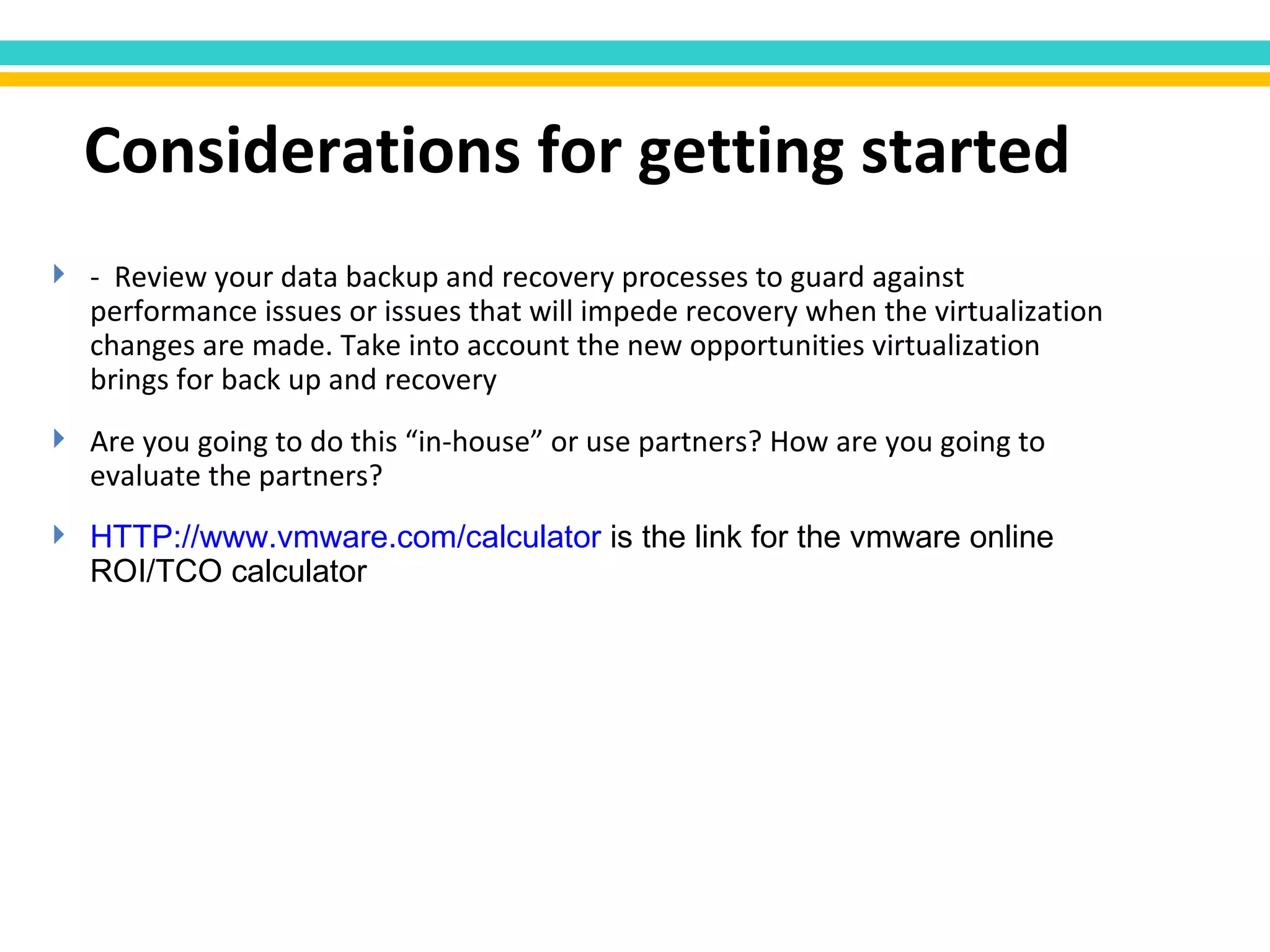 -  Review your data backup and recovery processes to guard against performance issues or issues that will impede recovery when the virtualization changes are made. Take into account the new opportunities virtualization brings for back up and recovery Are you going to do this “in-house” or use partners? How are you going to evaluate the partners? HTTP:// www.vmware.com /calculator  is the link for the vmware online ROI/TCO calculator Considerations for getting started 