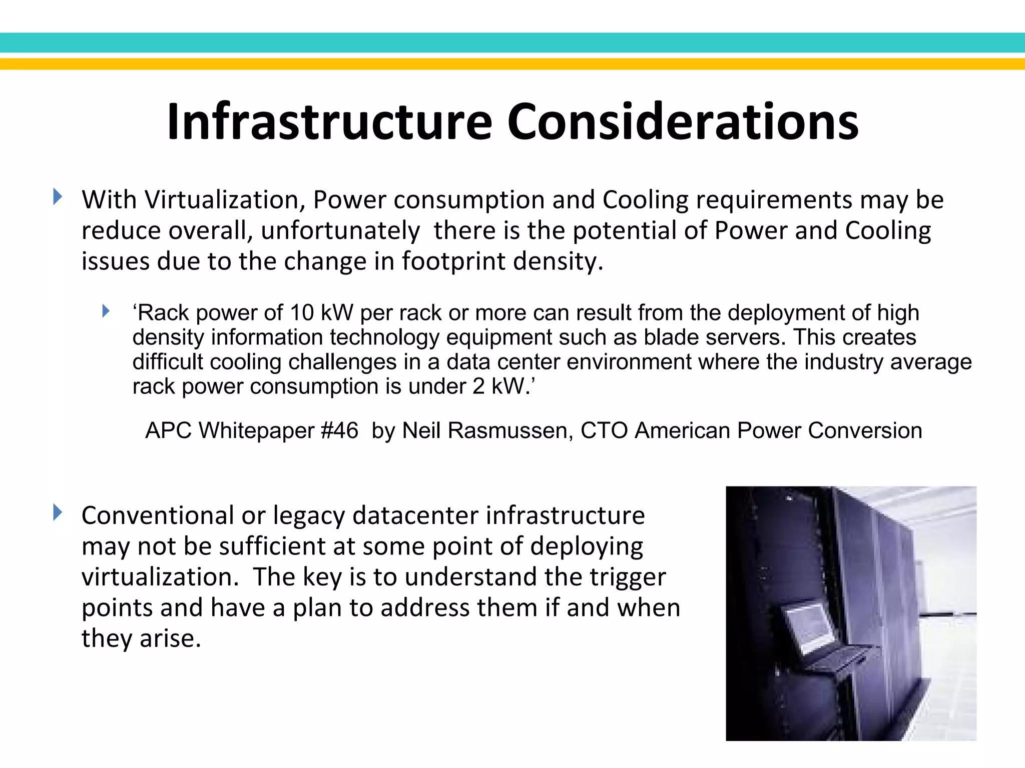 With Virtualization, Power consumption and Cooling requirements may be reduce overall, unfortunately  there is the potential of Power and Cooling issues due to the change in footprint density.  ‘ Rack power of 10 kW per rack or more can result from the deployment of high density information technology equipment such as blade servers. This creates difficult cooling challenges in a data center environment where the industry average rack power consumption is under 2 kW.’  APC Whitepaper #46  by Neil Rasmussen, CTO American Power Conversion Infrastructure Considerations Conventional or legacy datacenter infrastructure may not be sufficient at some point of deploying virtualization.  The key is to understand the trigger points and have a plan to address them if and when they arise. 