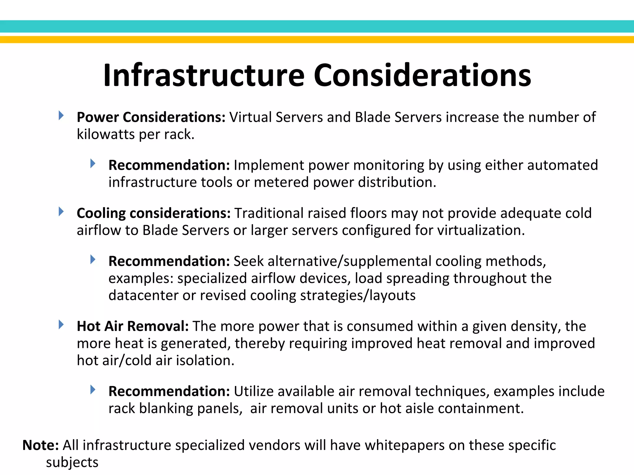 Power Considerations:  Virtual Servers and Blade Servers increase the number of kilowatts per rack.  Recommendation:  Implement power monitoring by using either automated infrastructure tools or metered power distribution. Cooling considerations:  Traditional raised floors may not provide adequate cold airflow to Blade Servers or larger servers configured for virtualization.  Recommendation:  Seek alternative/supplemental cooling methods, examples: specialized airflow devices, load spreading throughout the datacenter or revised cooling   strategies/layouts Hot Air Removal:  The more power that is consumed within   a given density, the more heat is generated, thereby requiring improved heat removal and improved hot air/cold air isolation.  Recommendation:  Utilize available air removal techniques, examples include rack blanking panels,  air removal units or hot aisle containment.  Infrastructure Considerations Note:  All infrastructure specialized vendors will have whitepapers on these specific subjects 