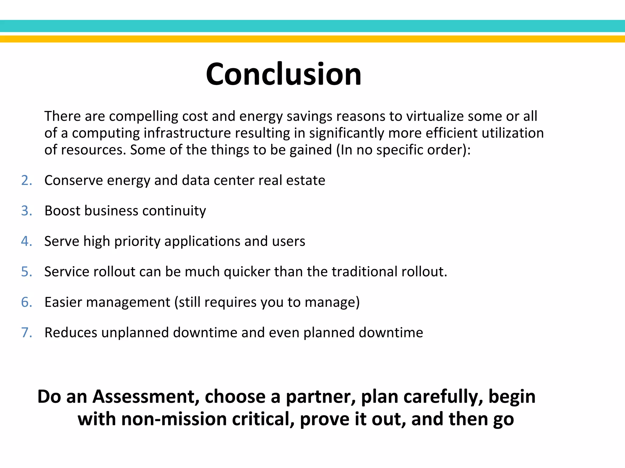 There are compelling cost and energy savings reasons to virtualize some or all of a computing infrastructure resulting in significantly more efficient utilization of resources. Some of the things to be gained (In no specific order): Conserve energy and data center real estate Boost business continuity Serve high priority applications and users Service rollout can be much quicker than the traditional rollout.  Easier management (still requires you to manage) Reduces unplanned downtime and even planned downtime Do an Assessment, choose a partner, plan carefully, begin with non-mission critical, prove it out, and then go  Conclusion 