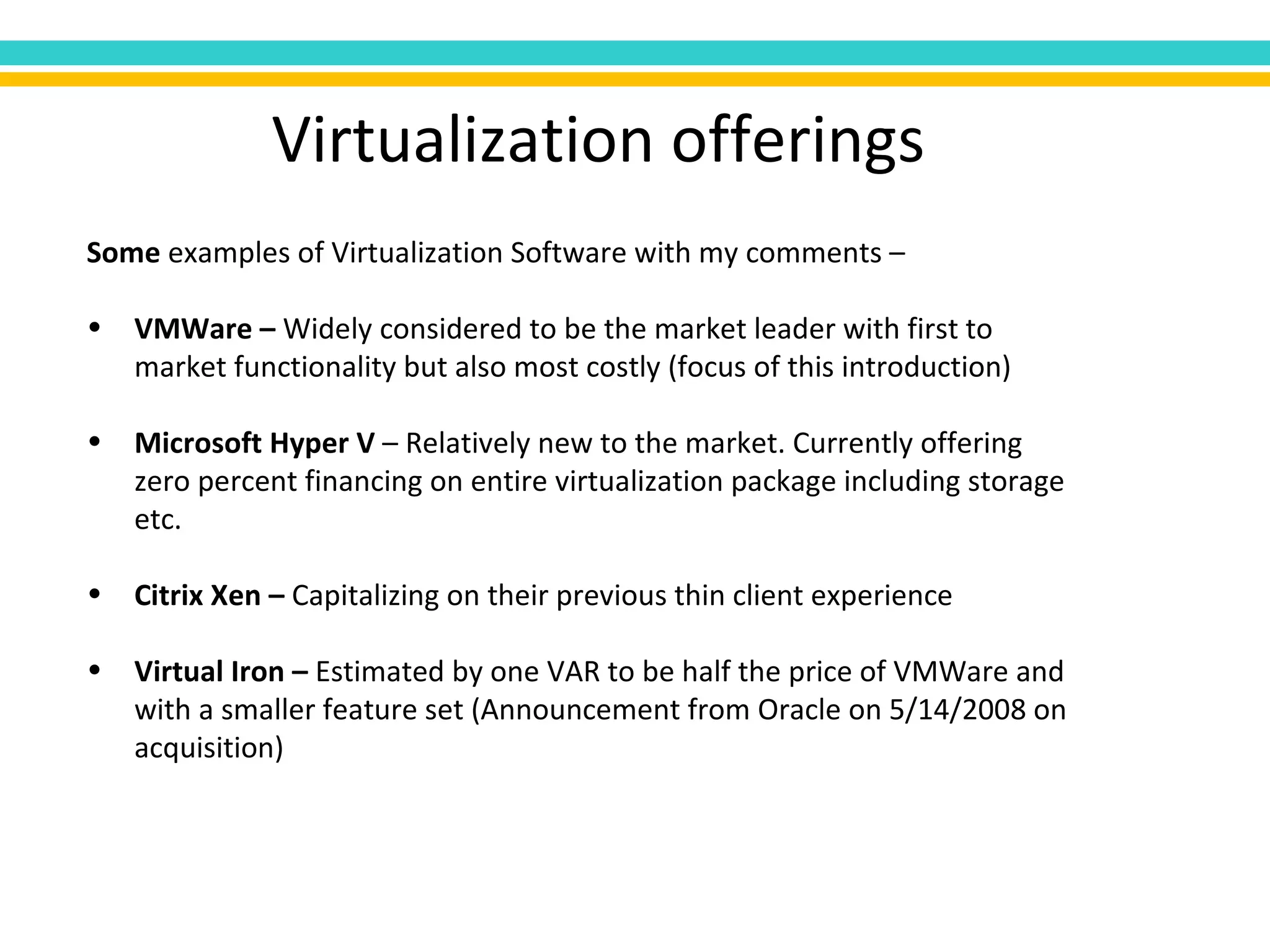 Virtualization offerings Some  examples of Virtualization Software with my comments – VMWare –  Widely considered to be the market leader with first to market functionality but also most costly (focus of this introduction) Microsoft Hyper V  – Relatively new to the market. Currently offering zero percent financing on entire virtualization package including storage etc. Citrix Xen –  Capitalizing on their previous thin client experience Virtual Iron –  Estimated by one VAR to be half the price of VMWare and with a smaller feature set (Announcement from Oracle on 5/14/2008 on acquisition) 