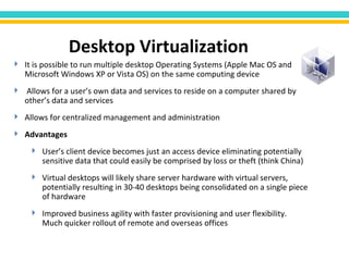 It is possible to run multiple desktop Operating Systems (Apple Mac OS and Microsoft Windows XP or Vista OS) on the same computing device Allows for a user’s own data and services to reside on a computer shared by other’s data and services Allows for centralized management and administration Advantages  User’s client device becomes just an access device eliminating potentially sensitive data that could easily be comprised by loss or theft (think China) Virtual desktops will likely share server hardware with virtual servers, potentially resulting in 30-40 desktops being consolidated on a single piece of hardware Improved business agility with faster provisioning and user flexibility. Much quicker rollout of remote and overseas offices Desktop Virtualization 