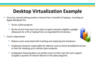 Cisco has started letting workers choose from a handful of laptops, including an Apple MacBook Pro. So far a pilot program By the end of next year Cisco plans to give everyone eligible a gadget allowance for a PC or laptop from an expanded list of devices. Cisco’s expectation Reduce costs associated with tracking and replacing lost hardware Employees become responsible for add-ons such as home broadband service or fees for hooking up to cellular data networks Employees choosing Macs are pretty much on their own for tech support (roughly a quarter of chosen devices in the pilot program) Desktop Virtualization Example 