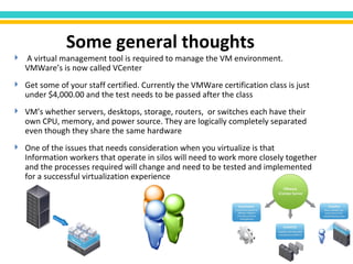 A virtual management tool is required to manage the VM environment. VMWare’s is now called VCenter Get some of your staff certified. Currently the VMWare certification class is just under $4,000.00 and the test needs to be passed after the class VM’s whether servers, desktops, storage, routers,  or switches each have their own CPU, memory, and power source. They are logically completely separated even though they share the same hardware One of the issues that needs consideration when you virtualize is that Information workers that operate in silos will need to work more closely together and the processes required will change and need to be tested and implemented for a successful virtualization experience Some general thoughts 