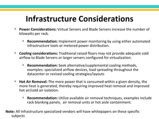Power Considerations:  Virtual Servers and Blade Servers increase the number of kilowatts per rack.  Recommendation:  Implement power monitoring by using either automated infrastructure tools or metered power distribution. Cooling considerations:  Traditional raised floors may not provide adequate cold airflow to Blade Servers or larger servers configured for virtualization.  Recommendation:  Seek alternative/supplemental cooling methods, examples: specialized airflow devices, load spreading throughout the datacenter or revised cooling   strategies/layouts Hot Air Removal:  The more power that is consumed within   a given density, the more heat is generated, thereby requiring improved heat removal and improved hot air/cold air isolation.  Recommendation:  Utilize available air removal techniques, examples include rack blanking panels,  air removal units or hot aisle containment.  Infrastructure Considerations Note:  All infrastructure specialized vendors will have whitepapers on these specific subjects 
