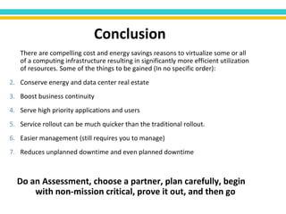 There are compelling cost and energy savings reasons to virtualize some or all of a computing infrastructure resulting in significantly more efficient utilization of resources. Some of the things to be gained (In no specific order): Conserve energy and data center real estate Boost business continuity Serve high priority applications and users Service rollout can be much quicker than the traditional rollout.  Easier management (still requires you to manage) Reduces unplanned downtime and even planned downtime Do an Assessment, choose a partner, plan carefully, begin with non-mission critical, prove it out, and then go  Conclusion 
