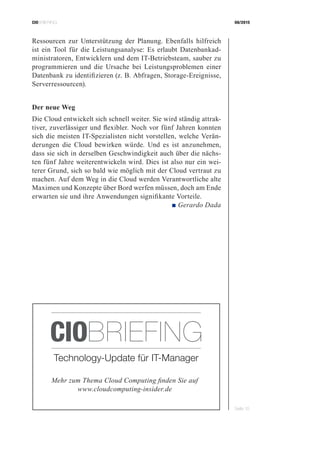 CIOBRIEFING 08/2015
Seite 10
Ressourcen zur Unterstützung der Planung. Ebenfalls hilfreich
ist ein Tool für die Leistungsanalyse: Es erlaubt Datenbankad-
ministratoren, Entwicklern und dem IT-Betriebsteam, sauber zu
programmieren und die Ursache bei Leistungsproblemen einer
Datenbank zu identifizieren (z. B. Abfragen, Storage-Ereignisse,
Serverressourcen).
Der neue Weg
Die Cloud entwickelt sich schnell weiter. Sie wird ständig attrak-
tiver, zuverlässiger und flexibler. Noch vor fünf Jahren konnten
sich die meisten IT-Spezialisten nicht vorstellen, welche Verän-
derungen die Cloud bewirken würde. Und es ist anzunehmen,
dass sie sich in derselben Geschwindigkeit auch über die nächs-
ten fünf Jahre weiterentwickeln wird. Dies ist also nur ein wei-
terer Grund, sich so bald wie möglich mit der Cloud vertraut zu
machen. Auf dem Weg in die Cloud werden Verantwortliche alte
Maximen und Konzepte über Bord werfen müssen, doch am Ende
erwarten sie und ihre Anwendungen signifikante Vorteile.
 ■ Gerardo Dada
Mehr zum Thema Cloud Computing finden Sie auf
www.cloudcomputing-insider.de
Technology-Update für IT-Manager
CIOBRIEFING
 