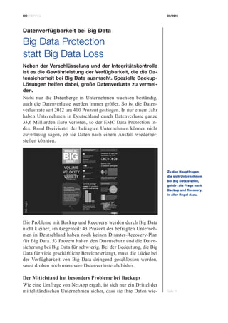 CIOBRIEFING 08/2015
Seite 11
Datenverfügbarkeit bei Big Data
Big Data Protection
statt Big Data Loss
Neben der Verschlüsselung und der Integritätskontrolle
ist es die Gewährleistung der Verfügbarkeit, die die Da-
tensicherheit bei Big Data ausmacht. Spezielle Backup-
Lösungen helfen dabei, große Datenverluste zu vermei-
den.
Nicht nur die Datenberge in Unternehmen wachsen beständig,
auch die Datenverluste werden immer größer. So ist die Daten-
verlustrate seit 2012 um 400 Prozent gestiegen. In nur einem Jahr
haben Unternehmen in Deutschland durch Datenverluste ganze
33,6 Milliarden Euro verloren, so der EMC Data Protection In-
dex. Rund Dreiviertel der befragten Unternehmen können nicht
zuverlässig sagen, ob sie Daten nach einem Ausfall wiederher-
stellen könnten.
Die Probleme mit Backup und Recovery werden durch Big Data
nicht kleiner, im Gegenteil: 43 Prozent der befragten Unterneh-
men in Deutschland haben noch keinen Disaster-Recovery-Plan
für Big Data. 53 Prozent halten den Datenschutz und die Daten-
sicherung bei Big Data für schwierig. Bei der Bedeutung, die Big
Data für viele geschäftliche Bereiche erlangt, muss die Lücke bei
der Verfügbarkeit von Big Data dringend geschlossen werden,
sonst drohen noch massivere Datenverluste als bisher.
Der Mittelstand hat besonders Probleme bei Backups
Wie eine Umfrage von NetApp ergab, ist sich nur ein Drittel der
mittelständischen Unternehmen sicher, dass sie ihre Daten wie-
Zu den Hauptfragen,
die sich Unternehmen
bei Big Data stellen,
­gehört die Frage nach
Backup und Recovery
in aller Regel dazu.
Bild:Asigra
 