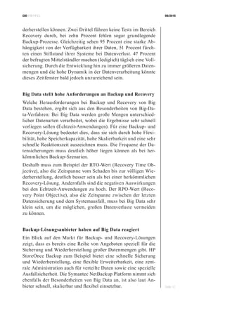 CIOBRIEFING 08/2015
Seite 12
derherstellen können. Zwei Drittel führen keine Tests im Bereich
Recovery durch, bei zehn Prozent fehlen sogar grundlegende
Backup-Prozesse. Gleichzeitig sehen 95 Prozent eine starke Ab-
hängigkeit von der Verfügbarkeit ihrer Daten, 51 Prozent fürch-
ten einen Stillstand ihrer Systeme bei Datenverlust. 47 Prozent
der befragten Mittelständler machen (lediglich) täglich eine Voll-
sicherung. Durch die Entwicklung hin zu immer größeren Daten-
mengen und die hohe Dynamik in der Datenverarbeitung könnte
dieses Zeitfenster bald jedoch unzureichend sein.
Big Data stellt hohe Anforderungen an Backup und Recovery
Welche Herausforderungen bei Backup und Recovery von Big
Data bestehen, ergibt sich aus den Besonderheiten von Big-Da-
ta-Verfahren: Bei Big Data werden große Mengen unterschied-
licher Datenarten verarbeitet, wobei die Ergebnisse sehr schnell
vorliegen sollen (Echtzeit-Anwendungen). Für eine Backup- und
Recovery-Lösung bedeutet dies, dass sie sich durch hohe Flexi-
bilität, hohe Speicherkapazität, hohe Skalierbarkeit und eine sehr
schnelle Reaktionszeit auszeichnen muss. Die Frequenz der Da-
tensicherungen muss deutlich höher liegen können als bei her-
kömmlichen Backup-Szenarien.
Deshalb muss zum Beispiel der RTO-Wert (Recovery Time Ob-
jective), also die Zeitspanne vom Schaden bis zur völligen Wie-
derherstellung, deutlich besser sein als bei einer herkömmlichen
Recovery-Lösung. Andernfalls sind die negativen Auswirkungen
bei den Echtzeit-Anwendungen zu hoch. Der RPO-Wert (Reco-
very Point Objective), also die Zeitspanne zwischen der letzten
Datensicherung und dem Systemausfall, muss bei Big Data sehr
klein sein, um die möglichen, großen Datenverluste vermeiden
zu können.
Backup-Lösungsanbieter haben auf Big Data reagiert
Ein Blick auf den Markt für Backup- und Recovery-Lösungen
zeigt, dass es bereits eine Reihe von Angeboten speziell für die
Sicherung und Wiederherstellung großer Datenmengen gibt. HP
StoreOnce Backup zum Beispiel bietet eine schnelle Sicherung
und Wiederherstellung, eine flexible Erweiterbarkeit, eine zent-
rale Administration auch für verteilte Daten sowie eine spezielle
Ausfallsicherheit. Die Symantec NetBackup Platform nimmt sich
ebenfalls der Besonderheiten von Big Data an, ist also laut An-
bieter schnell, skalierbar und flexibel einsetzbar.
 