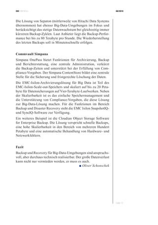 CIOBRIEFING 08/2015
Seite 13
Die Lösung von Sepaton (mittlerweile von Hitachi Data Systems
übernommen) hat ebenso Big-Data-Umgebungen im Fokus und
berücksichtigt das stetige Datenwachstum bei gleichzeitig immer
kürzeren Backup-Zyklen. Laut Anbieter liegt die Backup-Perfor-
mance bei bis zu 80 Terabyte pro Stunde. Die Wiederherstellung
des letzten Backups soll in Minutenschnelle erfolgen.
Commvault Simpana
Simpana OnePass bietet Funktionen für Archivierung, Backup
und Berichterstattung, eine zentrale Administration, verkürzt
die Backup-Zeiten und unterstützt bei der Erfüllung von Com-
pliance-Vorgaben. Der Simpana ContentStore bildet eine zentrale
Stelle für die Sicherung und fristgerechte Löschung der Daten.
Die EMC-Isilon-Archivierungslösung für Big Data ist Teil des
EMC-Isilon-Scale-out-Speichers und skaliert auf bis zu 20 Peta-
byte für Datensicherungen auf Vier-Terabyte-Laufwerken. Neben
der Skalierbarkeit ist es das einfache Speichermanagement und
die Unterstützung von Compliance-Vorgaben, die diese Lösung
zur Big-Data-Lösung machen. Für die Funktionen im Bereich
Backup und Disaster Recovery steht die EMC Isilon SnapshotIQ-
und SyncIQ-Software zur Verfügung.
Ein weiteres Beispiel ist die Cloudian Object Storage Software
for Enterprise Backup. Die Lösung verspricht schnelle Backups,
eine hohe Skalierbarkeit in den Bereich von mehreren Hundert
Petabyte und eine automatische Behandlung von Hardware- und
Netzwerkfehlern.
Fazit
Backup und Recovery für Big-Data-Umgebungen sind anspruchs-
voll, aber durchaus technisch realisierbar. Der große Datenverlust
kann nicht nur vermieden werden, er muss es auch.
 ■ Oliver Schonschek
 