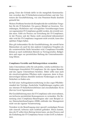 CIOBRIEFING 08/2015
Seite 15
genug. Einer der Gründe dafür ist die mangelnde Kommunika-
tion zwischen den IT-Sicherheitsverantwortlichen und den Ver-
tretern der Geschäftsleitung, wie eine Ponemon-Studie deutlich
gemacht hat.
Weitere Probleme bereitet die Komplexität der rechtlichen Vorga-
ben für die IT-Sicherheit. Ein ganzes Bündel an Gesetzen, Ver-
ordnungen, Richtlinien und vertraglichen Vereinbarungen kann
zur sogenannten IT-Compliance gezählt werden, die erreicht wer-
den muss. Fehlt ein Prozess zur Erreichung der IT-Compliance,
ist der Prozess und der Status nicht ausreichend dokumentiert
oder wird die IT-Compliance insgesamt nicht erreicht, kann dies
spürbare Folgen haben.
Dies gilt insbesondere für die Geschäftsleitung, die sowohl beim
Datenschutz als auch bei den anderen Compliance-Vorgaben als
die verantwortliche Stelle betrachtet wird. Compliance-Verstöße
können je nach rechtlichem Bereich zu Vertragsstrafen, Bußgel-
dern und sogar zur persönlichen Haftung der Unternehmenslei-
tung führen.
Compliance-Verstöße und Haftungsrisiken vermeiden
Jedes Unternehmen sollte für sich prüfen, welche rechtlichen An-
forderungen hinsichtlich IT-Compliance für die eigene Branche
und das eigene Unternehmen bestehen. Dabei sollte man auch
die einzelvertraglichen Pflichten nicht vergessen, denn in Kun-
denverträgen können ebenfalls konkrete Forderungen an die IT-
Sicherheit zu finden sein.
Im Fall einer Auftragsdatenverarbeitung ist dies sogar Pflichtbe-
standteil der Verträge. Zusätzliche Verpflichtungen ergeben sich
aus internen IT-Sicherheitsrichtlinien und einzuhaltenden SLAs
(Service Level Agreements).
Die Geschäftsleitung muss die IT-Compliance sehr ernst nehmen,
um (teilweise persönliche) Konsequenzen zu vermeiden. Die Be-
nennung eines Compliance-Beauftragten oder zum Beispiel ei-
nes Datenschutzbeauftragten (DSB) entbindet das Management
nicht von der eigenen Verantwortung.
Trotzdem ist die Beauftragung einer speziell zuständigen Person
sehr sinnvoll, teilweise auch rechtlich gefordert. Hinzu kommt,
dass die IT selbst ihren Beitrag leisten kann, um den Prozess und
die Einhaltung der IT-Compliance besser in den Griff zu bekom-
men.
 