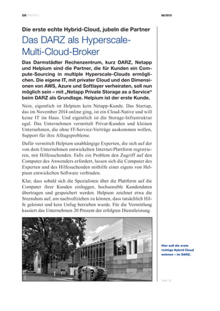 CIOBRIEFING 08/2015
Seite 18
Die erste echte Hybrid-Cloud, jubeln die Partner
Das DARZ als Hyperscale-­
Multi-Cloud-Broker
Das Darmstädter Rechenzentrum, kurz DARZ, Netapp
und Helpium sind die Partner, die für Kunden ein Com-
pute-Sourcing in multiple Hyperscale-Clouds ermögli-
chen. Die eigene IT, mit privater Cloud und den Dimensi-
onen von AWS, Azure und Softlayer verheiraten, soll nun
möglich sein – mit „Netapp Private Storage as a Service“
beim DARZ als Grundlage. Helpium ist der erste Kunde.
Nein, eigentlich ist Helpium kein Netapp-Kunde. Das Startup,
das im November 2014 online ging, ist ein Cloud-Native und will
keine IT im Haus. Und eigentlich ist die Storage-Infrastruktur
egal. Das Unternehmen vermittelt Privat-Kunden und kleinen
Unternehmen, die ohne IT-Service-Verträge auskommen wollen,
Support für ihre Alltagsprobleme.
Dafür vermittelt Helpium unabhängige Experten, die sich auf der
von dem Unternehmen entwickelten Internet-Plattform registrie-
ren, mit Hilfesuchenden. Falls ein Problem den Zugriff auf den
Computer des Anwenders erfordert, lassen sich die Computer des
Experten und des Hilfesuchenden mithilfe einer eigens von Hel-
pium entwickelten Software verbinden.
Klar, dass sobald sich die Spezialisten über die Plattform auf die
Computer ihrer Kunden einloggen, hochsensible Kundendaten
übertragen und gespeichert werden. Helpium zeichnet etwa die
Sreenshots auf, um nachvollziehen zu können, dass tatsächlich Hil-
fe geleistet und kein Unfug betrieben wurde. Für die Vermittlung
kassiert das Unternehmen 20 Prozent der erfolgten Dienstleistung.
Hier soll die erste
­richtige Hybrid Cloud
wohnen – im DARZ.
Bild:DARZ
 
