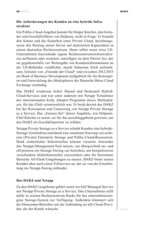 CIOBRIEFING 08/2015
Seite 19
Die Anforderungen des Kunden an eine hybride Infra­
struktur
Ein Public-Cloud-Angebot kommt für Holger Kärcher, den Grün-
der und Geschäftsführer von Helpium, nicht in Frage. Er braucht
den Schutz und die Sicherheit einer Private Cloud, beziehungs-
weise das Hosting seiner Server auf dedizierten Kapazitäten in
einem deutschen Rechenzentrum. Denn selbst wenn etwa US-
Unternehmen hierzulande eigene Rechenzentrumsinfrastruktu-
ren aufbauten oder mieteten, unterlägen sie dem Patriot Act, der
sie gegebenenfalls zur Weitergabe von Kundeninformationen an
die US-Behörden verpflichte, macht Sebastian Zilch aufmerk-
sam, Initiator von „Freunde der Cloud“ und zwischen 2012-2015
als Head of Business Development maßgeblich für die Konzepti-
on und Entwicklung des Marktplatzes der Deutsche Börse Cloud
Exchange zuständig.
Das DARZ wiederum liefert Shared und Dedicated Hybrid-
Cloud-Services und war unter anderem mit Netapp Teilnehmer
des internationalen Early Adopter Programm dieses Marktplat-
zes, für das Zilch verantwortlich war. Er berät derzeit das DARZ
bei der Konzeption und Umsetzung von Netapp Private Storage
as a Service. Das „Feature-Set“ dieses Angebots, wie Helpium-
Chef Kärcher es nennt, sei für ihn ausschlaggebend gewesen, um
das DARZ als Geschäftspartner zu wählen.
Netapp Private Storage as a Service erlaubt Kunden eine hybride-
Storage-Architektur und damit eine simultane Nutzung von siche-
rem (Private) Enterprise Storage und Public-Cloud-Ressourcen.
Dank einheitlicher Schnittstellen können versierte Anwender
das Netapp-Management-Tool nutzen, um übergreifend on- und
off-premise ein Storage-Tiering zur betreiben, um beispielsweise
verschiedene Sicherheitsstufen einzuziehen oder für bestimmte
Bereiche All-Flash-Umgebungen zu nutzen. DARZ bietet seinen
Kunden aber auch einen Vollservice an, der sie von der Einarbei-
tung ins Netapp-Tuning entbindet.
Das DARZ und Netapp
Zu den DARZ-Angeboten gehört somit ein Self Managed Service
mit Netapp Private Storage as a Service: Das Unternehmen stellt
dafür in seinem Rechenzentrum Racks für das unternehmensei-
gene Storage-System zur Verfügung. Außerdem kümmert sich
der Datacenter-Betreiber um die Anbindung an alle Cloud-Provi-
der, die der Kunde wünscht.
 