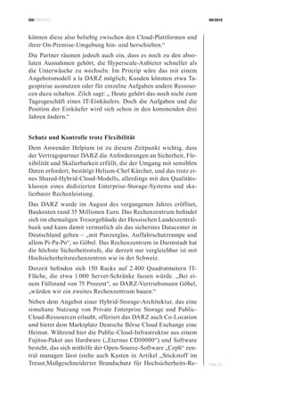 CIOBRIEFING 08/2015
Seite 22
können diese also beliebig zwischen den Cloud-Plattformen und
ihrer On-Premise-Umgebung hin- und herschieben.“
Die Partner räumen jedoch auch ein, dass es noch zu den abso-
luten Ausnahmen gehört, die Hyperscale-Anbieter schneller als
die Unterwäsche zu wechseln. Im Prinzip wäre das mit einem
Angebotsmodell a la DARZ möglich; Kunden könnten etwa Ta-
gespreise ausnutzen oder für einzelne Aufgaben andere Ressour-
cen dazu schalten. Zilch sagt: „ Heute gehört das noch nicht zum
Tagesgeschäft eines IT-Einkäufers. Doch die Aufgaben und die
Position der Einkäufer wird sich schon in den kommenden drei
Jahren ändern.“
Schutz und Kontrolle trotz Flexibilität
Dem Anwender Helpium ist zu diesem Zeitpunkt wichtig, dass
der Vertragspartner DARZ die Anforderungen an Sicherheit, Fle-
xibilität und Skalierbarkeit erfüllt, die der Umgang mit sensiblen
Daten erfordert, bestätigt Helium-Chef Kärcher, und das trotz ei-
nes Shared-Hybrid-Cloud-Modells, allerdings mit den Qualitäts-
klassen eines dedizierten Enterprise-Storage-Systems und ska-
lierbarer Rechenleistung.
Das DARZ wurde im August des vergangenen Jahres eröffnet,
Baukosten rund 35 Millionen Euro. Das Rechenzentrum befindet
sich im ehemaligen Tresorgebäude der Hessischen Landeszentral-
bank und kann damit vermutlich als das sicherstes Datacenter in
Deutschland gelten – „mit Panzerglas, Auffahrschutzrampe und
allem Pi-Pa-Po“, so Göbel. Das Rechenzentrum in Darmstadt hat
die höchste Sicherheitsstufe, die derzeit nur vergleichbar ist mit
Hochsicherheitsrechenzentren wie in der Schweiz.
Derzeit befinden sich 150 Racks auf 2.400 Quadratmetern IT-
Fläche, die etwa 1.000 Server-Schränke fassen würde. „Bei ei-
nem Füllstand von 75 Prozent“, so DARZ-Vertriebsmann Göbel,
„würden wir ein zweites Rechenzentrum bauen.“
Neben dem Angebot einer Hybrid-Storage-Architektur, das eine
simultane Nutzung von Private Enterprise Storage und Public-
Cloud-Ressourcen erlaubt, offeriert das DARZ auch Co-Location
und bietet dem Marktplatz Deutsche Börse Cloud Exchange eine
Heimat. Während hier die Public-Cloud-Infrastruktur aus einem
Fujitsu-Paket aus Hardware („Eternus CD10000“) und Software
besteht, das sich mithilfe der Open-Source-Software „Ceph“ zen-
tral managen lässt (siehe auch Kasten in Artikel „Stickstoff im
Tresor,Maßgeschneiderter Brandschutz für Hochsicherheits-Re-
 