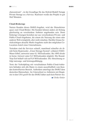 CIOBRIEFING 08/2015
Seite 23
chenzentrum“ , ist die Grundlage für das Hybrid-Modell Netapp
Private Storage as a Service. Realisiert wurde das Projekt in gut
fünf Monaten.
Cloud-Brokerage
Nutzen Kunden dieses DARZ-Angebot, wird der Dienstleister
quasi zum Cloud-Broker. Die Kunden können anders als bislang
gleichzeitig an verschiedene Anbieter angebunden sein. Denn
bisherige Lösungen bestehen nur aus verschiedenen Private- und
Public-Cloud-Angeboten, die einem die Nutzung der einen oder
anderen Welt ermöglicht, aber nicht simultan. Darüber hinaus be-
rücksichtigen aktuelle Markt-Angebote nicht den möglichen Co-
Location-Anteil eines Unternehmens.
Trotzdem sind die Services schnell, manchmal schneller als di-
rekt beim Hyperscaler. „Unser Storage-System“, erläutert FARZ-
Mann Göbel, antwortet unter 0,1 Millisekunden. Bei AWS direkt
ist keine Antwort unter 0,2 Millisekunden möglich. Die Round-
Trip-Zeit beläuft sich auf 0,4 Millisekunden. Die Abrechnung er-
folgt nutzungs- und leistungsabhängig.
Trotz der Verknüpfung mit verschiedenen Public-Cloud-Anbie-
tern befinden sich alle Daten in einem ausschließlich vom Kun-
den kontrollierten Bereich. Außerdem unterliegt das DARZ dem
deutschen Datenschutz. Im Unterschied zu Anbietern mit Haupt-
sitz in den USA greift für das DARZ daher auch kein Patriot Act.
 ■ Ulrike Ostler
 