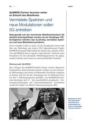 CIOBRIEFING 08/2015
Seite 24
QoSMOS-Partner forschen weiter
an Zukunft des Mobilfunks
Vermietete Spektren und
neue Modulationen sollen
5G antreiben
Naturgemäß soll der kommende Mobilfunkstandard 5G
deutlich leistungsfähiger werden als der Vorgänger LTE.
Ermöglichen könnten das kurzfristig vermietete Spekt-
ren und neue Modulationsverfahren.
Etwas verspätet wirkte es schon, als die Europäische Union Ende
Mai eine Mitteilung zum bereits 2013 abgeschlossenen Projekt
QoSMOS herausgab. Dabei haben die Akteure des „Quality of Ser-
vice and MObility driven cognitive radio Systems“ nicht nur einen
Grundstein für die kommende Mobilfunkgeneration 5G gelegt,
sondern arbeiten noch immer an einem praktikablen Standard.
Hintergrund: QoSMOS
Das Anliegen des QoSMOS-Projekts klingt vertraut: Begrenzte
Funkspektren sollen effizienter genutzt werden, um auf wachsen-
de Datenmengen und einem zunehmenden Preisdruck reagieren
zu können. Die EU hat das Unterfangen mit 9,4 Millionen Euro
aus dem 7. Rahmenprogramm gefördert. Am QoSMOS-Konsor-
tium beteiligten sich 15 – fast ausschließlich europäische – For-
schungseinrichtungen und Unternehmenspartner. Koordiniert
wurde das Projekt von British Telecommunications (BT).
Bandbreite ist nicht
­alles. Das 5G Lab
­untersucht auch
­An­wendungen, bei
­denen es auf geringe
­Latenzen ankommt.
Bild:D.Öhmann,5GLabGermany
 