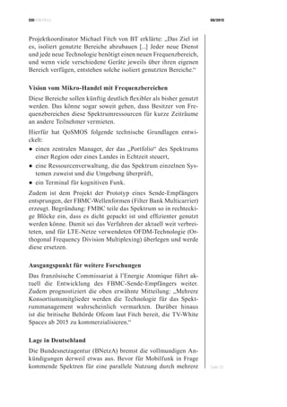 CIOBRIEFING 08/2015
Seite 25
Projektkoordinator Michael Fitch von BT erklärte: „Das Ziel ist
es, isoliert genutzte Bereiche abzubauen [...] Jeder neue Dienst
und jede neue Technologie benötigt einen neuen Frequenzbereich,
und wenn viele verschiedene Geräte jeweils über ihren eigenen
Bereich verfügen, entstehen solche isoliert genutzten Bereiche.“
Vision vom Mikro-Handel mit Frequenzbereichen
Diese Bereiche sollen künftig deutlich flexibler als bisher genutzt
werden. Das könne sogar soweit gehen, dass Besitzer von Fre-
quenzbereichen diese Spektrumressourcen für kurze Zeiträume
an andere Teilnehmer vermieten.
Hierfür hat QoSMOS folgende technische Grundlagen entwi-
ckelt:
●	einen zentralen Manager, der das „Portfolio“ des Spektrums
einer Region oder eines Landes in Echtzeit steuert,
●	eine Ressourcenverwaltung, die das Spektrum einzelnen Sys-
temen zuweist und die Umgebung überprüft,
●	ein Terminal für kognitiven Funk.
Zudem ist dem Projekt der Prototyp eines Sende-Empfängers
entsprungen, der FBMC-Wellenformen (Filter Bank Multicarrier)
erzeugt. Begründung: FMBC teile das Spektrum so in rechtecki-
ge Blöcke ein, dass es dicht gepackt ist und effizienter genutzt
werden könne. Damit sei das Verfahren der aktuell weit verbrei-
teten, und für LTE-Netze verwendeten OFDM-Technologie (Or-
thogonal Frequency Division Multiplexing) überlegen und werde
diese ersetzen.
Ausgangspunkt für weitere Forschungen
Das französische Commissariat à l’Energie Atomique führt ak-
tuell die Entwicklung des FBMC-Sende-Empfängers weiter.
Zudem prognostiziert die oben erwähnte Mitteilung: „Mehrere
Konsortiumsmitglieder werden die Technologie für das Spekt-
rummanagement wahrscheinlich vermarkten. Darüber hinaus
ist die britische Behörde Ofcom laut Fitch bereit, die TV-White
Spaces ab 2015 zu kommerzialisieren.“
Lage in Deutschland
Die Bundesnetzagentur (BNetzA) bremst die vollmundigen An-
kündigungen derweil etwas aus. Bevor für Mobilfunk in Frage
kommende Spektren für eine parallele Nutzung durch mehrere
 