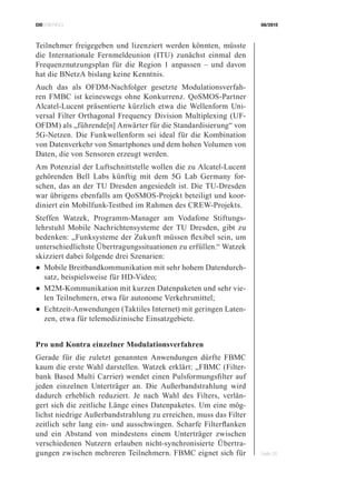 CIOBRIEFING 08/2015
Seite 26
Teilnehmer freigegeben und lizenziert werden könnten, müsste
die Internationale Fernmeldeunion (ITU) zunächst einmal den
Frequenznutzungsplan für die Region 1 anpassen – und davon
hat die BNetzA bislang keine Kenntnis.
Auch das als OFDM-Nachfolger gesetzte Modulationsverfah-
ren FMBC ist keineswegs ohne Konkurrenz. QoSMOS-Partner
Alcatel-Lucent präsentierte kürzlich etwa die Wellenform Uni-
versal Filter Orthagonal Frequency Division Multiplexing (UF-
OFDM) als „führende[n] Anwärter für die Standardisierung“ von
5G-Netzen. Die Funkwellenform sei ideal für die Kombination
von Datenverkehr von Smartphones und dem hohen Volumen von
Daten, die von Sensoren erzeugt werden.
Am Potenzial der Luftschnittstelle wollen die zu Alcatel-Lucent
gehörenden Bell Labs künftig mit dem 5G Lab Germany for-
schen, das an der TU Dresden angesiedelt ist. Die TU-Dresden
war übrigens ebenfalls am QoSMOS-Projekt beteiligt und koor-
diniert ein Mobilfunk-Testbed im Rahmen des CREW-Projekts.
Steffen Watzek, Programm-Manager am Vodafone Stiftungs-
lehrstuhl Mobile Nachrichtensysteme der TU Dresden, gibt zu
bedenken: „Funksysteme der Zukunft müssen flexibel sein, um
unterschiedlichste Übertragungssituationen zu erfüllen.“ Watzek
skizziert dabei folgende drei Szenarien:
●	Mobile Breitbandkommunikation mit sehr hohem Datendurch-
satz, beispielsweise für HD-Video;
●	M2M-Kommunikation mit kurzen Datenpaketen und sehr vie-
len Teilnehmern, etwa für autonome Verkehrsmittel;
●	Echtzeit-Anwendungen (Taktiles Internet) mit geringen Laten-
zen, etwa für telemedizinische Einsatzgebiete.
Pro und Kontra einzelner Modulationsverfahren
Gerade für die zuletzt genannten Anwendungen dürfte FBMC
kaum die erste Wahl darstellen. Watzek erklärt: „FBMC (Filter-
bank Based Multi Carrier) wendet einen Pulsformungsfilter auf
jeden einzelnen Unterträger an. Die Außerbandstrahlung wird
dadurch erheblich reduziert. Je nach Wahl des Filters, verlän-
gert sich die zeitliche Länge eines Datenpaketes. Um eine mög-
lichst niedrige Außerbandstrahlung zu erreichen, muss das Filter
zeitlich sehr lang ein- und ausschwingen. Scharfe Filterflanken
und ein Abstand von mindestens einem Unterträger zwischen
verschiedenen Nutzern erlauben nicht-synchronisierte Übertra-
gungen zwischen mehreren Teilnehmern. FBMC eignet sich für
 