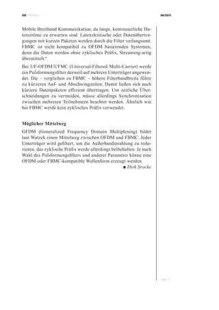 CIOBRIEFING 08/2015
Seite 27
Mobile Breitband Kommunikation, da lange, kontinuierliche Da-
tenströme zu erwarten sind. Latenzkritische oder Datenübertra-
gungen mit kurzen Paketen werden durch die Filter verlangsamt.
FBMC ist nicht kompatibel zu OFDM basierenden Systemen,
denn die Daten werden ohne zyklisches Präfix, Streaming-artig
übermittelt.“
Bei UF-OFDM/UFMC (Universal-Filtered Multi-Carrier) werde
ein Pulsformungsfilter derweil auf mehrere Unterträger angewen-
det. Die – verglichen zu FBMC – höhere Filterbandbreite führe
zu kürzeren Auf- und Abschwingzeiten. Damit ließen sich auch
kürzere Datenpaketen effizient übertragen. Um zeitliche Über-
schneidungen zu vermeiden, müsse allerdings Synchronisation
zwischen mehreren Teilnehmern beachtet werden. Ähnlich wie
bei FBMC werde kein zyklisches Präfix verwendet.
Möglicher Mittelweg
GFDM (Generalized Frequency Domain Multiplexing) bildet
laut Watzek einen Mittelweg zwischen OFDM und FBMC. Jeder
­Unterträger wird gefiltert, um die Außerbandstrahlung zu redu-
zieren, das zyklische Präfix werde allerdings beibehalten. Je nach
Wahl des Pulsformungsfilters und anderer Parameter könne eine
OFDM oder FBMC-kompatible Wellenform erzeugt werden.
 ■ Dirk Srocke
 