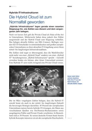 CIOBRIEFING 08/2015
Seite 28
Hybride IT-Infrastrukturen
Die Hybrid Cloud ist zum
­Normalfall geworden
„Hybride Infrastrukturen“ legen gerade einen rasanten
Siegeszug hin, wie Zahlen aus diesem und dem vergan-
genen Jahr belegen.
Noch vor kurzer Zeit galt die Private Cloud als State-of-the-Art
in Unternehmen. Mittlerweile haben diese jedoch ihre Fühler
ausgestreckt und der Hybrid Cloud zum Siegeszug verholfen.
Das belegen aktuelle Zahlen von IDG Connect. Befragte wur-
den 625 IT-Entscheider in mittelständischen und großen europäi-
schen Unternehmen zu ihrer aktuellen IT-Umgebung sowie ihren
mittel- bis langfristigen Infrastrukturplänen.
Die Zahlen sind sogar so überzeugend, dass die Marktforscher
nicht mehr von einer „Hybrid Cloud“ sondern von einer „Hybrid
IT“ beziehungsweise „Hybrid Infrastructure“ spricht – wiewohl
zwischen beiden ein kleiner, aber feiner Unterschied existiert:
Eine Hybride IT setzt nicht zwingend eine Private Cloud voraus.
Die im März vorgelegten Zahlen belegen, dass die Hybrid IT
sowohl heute als auch in der mittel- bis langfristigen Zukunft
die bevorzugte Strategie darstellen. 45 Prozent der europäischen
Unternehmen nutzen bereits hybride IT-Lösungen, die Daten aus
verschiedenen Quellen wie On-Premise-Rechenzentren sowie
ausgelagerten Public und Private Clouds verarbeiten. In Deutsch-
land sind es 58 Prozent. So setzen deutsche Firmen heute bereits
hybride Konzepte intensiver ein als der europäische Durchschnitt.
Immer mehr Unter­
nehmen beziehen
Teile ihrer IT aus der
­Hybrid Cloud, wie
­aktuelle ­Zahlen zeigen.
Bild:©bluebay2014-Fotolia.com
 