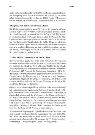 CIOBRIEFING 08/2015
Seite 29
Auch im kommenden Jahr werden Unternehmen hierzulande die-
sen Vorsprung noch deutlich ausbauen. 98 Prozent (!) der deut-
schen Unternehmen schätzen, dass sie 2016 hybride IT-Lösungen
nutzen werden, im europäischen Durchschnitt sind es 80 Prozent.
Akzeptanz von Private und Public Clouds
Die Hälfte der europäischen und 58 Prozent der deutschen Unter-
nehmen verwenden Private-Cloud-Umgebungen. Public Cloud-
Services haben sich europaweit bei den Befragten mit 38 Prozent,
in Deutschland mit 55 Prozent durchgesetzt. 51 Prozent der Stu-
dienteilnehmer in Europa erwarten, dass sie innerhalb der nächs-
ten fünf Jahre mehr Workloads in die Public Cloud verschieben.
Dennoch bleiben eigene Rechenzentren für 44 Prozent weiterhin
eine sehr wichtige Komponente bei geschäftskritischen, sensib-
len Daten, unabhängig davon, ob diese intern oder von einem
Service-Provider verwaltet werden.
Treiber für die Datenmigration in die Cloud
Die Studie zeigt auch, dass eine hohe Konnektivität zwischen
den verschiedenen Quellen ein Treiber für die weitere Migration
der Daten in die Cloud ist. Die wichtigsten Hürden für die Cloud-
Nutzung bilden Zweifel bei Sicherheit (53 Prozent) und Netzwerk-
Performance (47 Prozent). In Deutschland besitzt die Hälfte der
Befragten Sicherheitsbedenken gegenüber dem Cloud-Modell, 42
Prozent halten die Umsetzung von Datenschutz- und Corporate
Governance-Regeln in der Cloud für schwierig. An dritter Stelle
nannten die Unternehmen die Netzwerkleistung als Barriere für
den Cloud-Einstieg (32 Prozent).
Gäbe es keine Netzwerkprobleme, würden 89 Prozent der befrag-
ten Unternehmen in Deutschland Workloads in die Cloud verla-
gern, im europäischen Durchschnitt wären dies nur 77 Prozent. In
diesem Fall würden sich die Workloads in der Cloud von heute 25
auf 42 Prozent erhöhen. Bereits jetzt möchten 41 Prozent der Stu-
dienteilnehmer das Internet für Unternehmenslösungen umgehen
und sich über eine WAN-Verbindung oder Direktverbindungslö-
sung (Direct Connect) mit der Cloud vernetzen. In Deutschland
liegt hier die Rate mit 36 Prozent etwas niedriger.
Wie rasant der Siegeszug der Hybrid Infrastructure verläuft, lässt
sich anhand von Zahlen für das vergangene Jahr von IDC able-
sen. Auch das Analystenhaus fand heraus, dass deutsche Unter-
nehmen in den kommenden 24 Monaten die Verknüpfung ihrer
bestehenden IT-Umgebung mit Cloud Services planen.
 