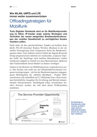 CIOBRIEFING 08/2015
Seite 3
Wie WLAN, UMTS und LTE
immer weiter zusammenrücken
Offloadingstrategien für
­Mobilfunk
Trotz Digitaler Dividende wird es für Mobilfunkprovider
eng im Äther. IP-Insider zeigt, welche Strategien und
Techniken die rasant steigenden Breitbandanforderun-
gen der mobilen Gesellschaft zu verträglichen Kosten
meistern sollen.
Nicht mehr als den sprichwörtlichen Tropfen auf heißem Stein
dürfte WLAN-Ausrüster Ruckus Wireless (Ruckus) in der ak-
tuellen Versteigerung freier Frequenzen durch die Bundesnetz-
agentur sehen. Vom Anbieter zitierte Zahlen der Signals Research
Group prognostizieren nämlich ein wachsendes „Capacity Gap“;
das heißt: die Nachfrage nach mobilen Datendiensten wächst
mindestens doppelt so schnell wie neue Basisstationen, Spektren
oder Funkstandards diesen Bedarf zu decken vermögen.
Zudem ist der Betrieb von Mobilfunknetzen vergleichsweise teu-
er. Das bezieht sich nicht nur auf öffentlichkeitswirksame Fre-
quenzversteigerungen – die bei der Bundesnetzagentur eingegan-
genen Höchstgebote für „Mobiles Breitband – Projekt 2016“
summierten sich schließlich auf 5,1 Milliarden Euro. Hinzu kom-
men beträchtliche Ausgaben für Errichtung und Betrieb entspre-
chender Infrastrukturen. Nachfolgend sollen verschiedene An-
sätze skizziert werden, die sich eben dieser Problematiken
annehmen.
Die Nachfrage an
­Datendiensten steigt
schneller als Makro­
zellen skalieren.
­Offloading-Strategien
könnten das „Capacity
Gap“ verkleinern.
Bild:Ruckus
 