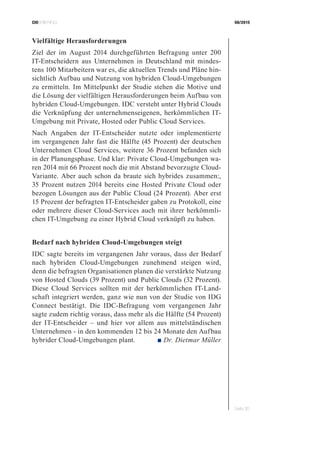 CIOBRIEFING 08/2015
Seite 30
Vielfältige Herausforderungen
Ziel der im August 2014 durchgeführten Befragung unter 200
IT-Entscheidern aus Unternehmen in Deutschland mit mindes-
tens 100 Mitarbeitern war es, die aktuellen Trends und Pläne hin-
sichtlich Aufbau und Nutzung von hybriden Cloud-Umgebungen
zu ermitteln. Im Mittelpunkt der Studie stehen die Motive und
die Lösung der vielfältigen Herausforderungen beim Aufbau von
hybriden Cloud-Umgebungen. IDC versteht unter Hybrid Clouds
die Verknüpfung der unternehmenseigenen, herkömmlichen IT-
Umgebung mit Private, Hosted oder Public Cloud Services.
Nach Angaben der IT-Entscheider nutzte oder implementierte
im vergangenen Jahr fast die Hälfte (45 Prozent) der deutschen
Unternehmen Cloud Services, weitere 36 Prozent befanden sich
in der Planungsphase. Und klar: Private Cloud-Umgebungen wa-
ren 2014 mit 66 Prozent noch die mit Abstand bevorzugte Cloud-
Variante. Aber auch schon da braute sich hybrides zusammen:,
35 Prozent nutzen 2014 bereits eine Hosted Private Cloud oder
bezogen Lösungen aus der Public Cloud (24 Prozent). Aber erst
15 Prozent der befragten IT-Entscheider gaben zu Protokoll, eine
oder mehrere dieser Cloud-Services auch mit ihrer herkömmli-
chen IT-Umgebung zu einer Hybrid Cloud verknüpft zu haben.
Bedarf nach hybriden Cloud-Umgebungen steigt
IDC sagte bereits im vergangenen Jahr voraus, dass der Bedarf
nach hybriden Cloud-Umgebungen zunehmend steigen wird,
denn die befragten Organisationen planen die verstärkte Nutzung
von Hosted Clouds (39 Prozent) und Public Clouds (32 Prozent).
Diese Cloud Services sollten mit der herkömmlichen IT-Land-
schaft integriert werden, ganz wie nun von der Studie von IDG
Connect bestätigt. Die IDC-Befragung vom vergangenen Jahr
sagte zudem richtig voraus, dass mehr als die Hälfte (54 Prozent)
der IT-Entscheider – und hier vor allem aus mittelständischen
Unternehmen - in den kommenden 12 bis 24 Monate den Aufbau
hybrider Cloud-Umgebungen plant. ■ Dr. Dietmar Müller
 