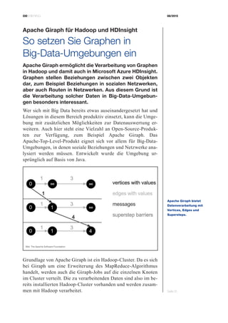 CIOBRIEFING 08/2015
Seite 31
Apache Giraph für Hadoop und HDInsight
So setzen Sie Graphen in
­Big-Data-Umgebungen ein
Apache Giraph ermöglicht die Verarbeitung von Graphen
in Hadoop und damit auch in Microsoft Azure HDInsight.
Graphen stellen Beziehungen zwischen zwei Objekten
dar, zum Beispiel Beziehungen in sozialen Netzwerken,
aber auch Routen in Netzwerken. Aus diesem Grund ist
die Verarbeitung solcher Daten in Big-Data-Umgebun-
gen besonders interessant.
Wer sich mit Big Data bereits etwas auseinandergesetzt hat und
Lösungen in diesem Bereich produktiv einsetzt, kann die Umge-
bung mit zusätzlichen Möglichkeiten zur Datenauswertung er-
weitern. Auch hier steht eine Vielzahl an Open-Source-Produk-
ten zur Verfügung, zum Beispiel Apache Giraph. Das
Apache-Top-Level-Produkt eignet sich vor allem für Big-Data-
Umgebungen, in denen soziale Beziehungen und Netzwerke ana-
lysiert werden müssen. Entwickelt wurde die Umgebung ur-
sprünglich auf Basis von Java.
Grundlage von Apache Giraph ist ein Hadoop-Cluster. Da es sich
bei Giraph um eine Erweiterung des MapReduce-Algorithmus
handelt, werden auch die Giraph-Jobs auf die einzelnen Knoten
im Cluster verteilt. Die zu verarbeitenden Daten sind also im be-
reits installierten Hadoop-Cluster vorhanden und werden zusam-
men mit Hadoop verarbeitet.
Apache Giraph bietet
Datenverarbeitung mit
Vertices, Edges und
­Supersteps.
Bild: The Apache Software Foundation
 
