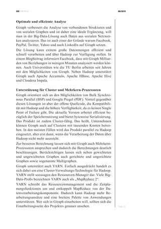 CIOBRIEFING 08/2015
Seite 32
Optimale und effiziente Analyse
Giraph verbessert die Analyse von verbundenen Strukturen und
von sozialen Graphen und ist daher eine ideale Ergänzung, will
man in der Big-Data-Lösung auch Daten aus sozialen Netzwer-
ken analysieren. Das ist auch einer der Gründe warum Facebook,
PayPal, Twitter, Yahoo und auch LinkedIn auf Giraph setzen.
Die Lösung kann extrem große Datenmengen effizient und
schnell verarbeiten und über Hadoop zur Verfügung stellen. In
einem Blogbeitrag informiert Facebook, dass mit Giraph Milliar-
den von Beziehungen in wenigen Minuten analysiert werden kön-
nen. Auch Universitäten wie die TU Berlin arbeiten seit Jahren
mit den Möglichkeiten von Giraph. Neben Hadoop unterstützt
Giraph auch Apache Accumulo, Apache HBase, Apache Hive
und Cloudera Impala.
Unterstützung für Cluster und Mehrkern-Prozessoren
Giraph orientiert sich an den Möglichkeiten von Bulk Synchro-
nous Parallel (BSP) und Google Pregel (PDF). Vorteil gegenüber
diesen Lösungen ist aber der offene Quellcode, die Kompatibili-
tät mit Hadoop und die höhere Verfügbarkeit, da es keinen Single
Point of Failure gibt. Die aktuelle Version arbeitet effizient be-
züglich der Speichernutzung und bietet byteweise Serialisierung.
Das Produkt ist zudem Cluster-fähig. Das heißt, Unternehmen
können Giraph auch auf Clustern mit tausenden Knoten betrei-
ben. In den meisten Fällen wird das Produkt parallel zu Hadoop
eingesetzt, aber erst dann, wenn die Verarbeitung der Daten über
Hadoop nicht mehr ausreicht.
Zur besseren Berechnung lassen sich mit Giraph auch Mehrkern-
Prozessoren ansprechen und dadurch die Berechnungen deutlich
beschleunigen. Berücksichtigen lassen sich neben gewichteten
und ungewichteten Graphen auch gerichtete und ungerichtete
Graphen sowie sogenannte Multigraphen.
Giraph unterstützt auch YARN. Einfach ausgedrückt handelt es
sich dabei um eine Cluster-Verwaltungs-Technologie für Hadoop.
YARN stellt sozusagen den Ressourcen-Manager dar. Viele Big-
Data-Profis bezeichnen YARN auch als „MapReduce 2“.
YARN schreibt das Ressourcenmanagement und die Zeitpla-
nungsfunktionen um und entkoppelt MapReduce von der Da-
tenverarbeitungskomponente. Dadurch kann Hadoop mehr Be-
arbeitungsansätze und eine breitere Palette von Anwendungen
unterstützen. Wer sich in Giraph einarbeiten will, sollten sich die
Einarbeitungsseite des Projektes genauer ansehen.
 