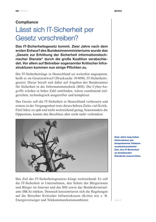 CIOBRIEFING 08/2015
Seite 35
Compliance
Lässt sich IT-Sicherheit per
­Gesetz vorschreiben?
Das IT-Sicherheitsgesetz kommt. Zwei Jahre nach dem
ersten Entwurf des Bundesinnenministeriums wurde das
„Gesetz zur Erhöhung der Sicherheit informationstech-
nischer Dienste“ durch die große Koalition verabschie-
det. Vor allem auf Betreiber sogenannter Kritischer Infra-
strukturen kommen nun einige Pflichten zu.
Die IT-Sicherheitslage in Deutschland sei weiterhin angespannt,
heißt es im Gesetzentwurf (Drucksache 18/4096, IT-Sicherheits-
gesetz). Dieser beruft sich dabei auf Angaben des Bundesamtes
für Sicherheit in der Informationstechnik (BSI). Die Cyber-An-
griffe würden in hoher Zahl stattfinden, wären zunehmend ziel-
gerichtet, technologisch ausgereifter und komplexer.
Das Gesetz soll die IT-Sicherheit in Deutschland verbessern und
erntete in der Vergangenheit trotz dieses hehren Zieles viel Kritik.
Fünf Jahre zu spät und nicht weitreichend genug, beanstandete die
Opposition, konnte den Beschluss aber nicht mehr verhindern.
Das Ziel des IT-Sicherheitsgesetzes klingt weitreichend: Es soll
die IT-Sicherheit in Unternehmen, den Schutz der Bürgerinnen
und Bürger im Internet und das BSI sowie das Bundeskriminal-
amt (BKA) stärken. Dennoch konzentrieren sich die Regelungen
auf die Betreiber Kritischer Infrastrukturen (Kritis) wie z. B.
Energieversorger und Telekommunikationsanbieter.
Zwei Jahre lang haben
Unternehmen wie
­beispielsweise Telekom­
munikationsanbieter
Zeit, ihre IT-Sicherheit
an bestehenden
­Standards auszurichten.
 