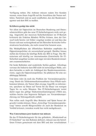 CIOBRIEFING 08/2015
Seite 37
Verfügung stehen. Die Anbieter müssen zudem ihre Kunden
warnen, wenn ihnen Angriffe auf die Anschlüsse der Nutzer auf-
fallen. Natürlich sind sie auch verpflichtet, dies der Bundesnetz-
agentur und dem BSI zu melden.
Kritikern genügt das nicht
Vor allem der Opposition im Deutschen Bundestag und Daten-
schutzrechtlern geht das neue IT-Sicherheitsgesetz nicht weit ge-
nug. Angesichts der massiven Sicherheitslücken im IT-Bereich
kritisierte die Fraktion Bündnis 90/Die Grünen, dass der Ent-
wurf nicht bereits viel früher vorgelegt worden sei und dass das
Gesetz sich nun weitestgehend auf die Betreiber Kritischer Infra-
strukturen beschränke, die nicht einmal klar benannt seien.
Die Meldepflichten der öffentlichen Behörden empfinden die
Oppositionspolitiker als unzureichend geregelt. Darüber hinaus
stellen die Grünen die künftige Rolle des BSI in Frage. Das Mi-
nisterium soll künftig zur internationalen Zentralstelle für IT-
Sicherheit ausgebaut werden und enger mit dem Bundeskriminal-
amt zusammenarbeiten.
Für beide Behörden sind zusätzliche Stellen geplant. Allerdings
vertraue die Industrie dem BSI nicht im notwendigen Maße, son-
dern betrachte es mehr als Anhängsel des Bundesinnenministe-
riums, sagen die Oppositionspolitiker. Sie plädieren für eine un-
abhängige Behörde.
Und dann wäre da noch das Problem der Vorratsdatenspeiche-
rung: Damit die Telekommunikationsanbieter ihrer Pflicht nach-
kommen können, die Nutzer über etwaige Angriffe zu informie-
ren, speichern sie Daten auf Vorrat für die Dauer von wenigen
Tagen bis zu sechs Monaten. Das IT-Sicherheitsgesetz weitet
damit sogar das gültige Telekommunikationsgesetz (TKG) aus,
welches bereits eine begrenzte Befugnis zur Vorratsdatenspei-
cherung zur Störungsabwehr enthält.
Nun sollen auch Angriffe über Botnetze und Spam besser ab-
gewehrt werden können. Diese „freiwillige Vorratsdatenspeiche-
rung“ hatten sowohl Bürgerrechtler als auch der Bundesrat im
Vorfeld kritisiert, trotzdem wurde hier nicht nachgebessert.
Was Unternehmen jetzt konkret tun müssen
Da das IT-Sicherheitsgesetz für das geforderte „Mindestmaß an
IT-Sicherheit“ nur den Rahmen definiert, müssen nun die betrof-
fenen Firmen gemeinsam mit dem BSI und den verschiedenen
 