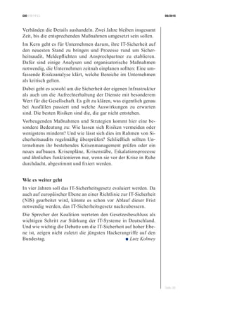 CIOBRIEFING 08/2015
Seite 38
Verbänden die Details aushandeln. Zwei Jahre bleiben insgesamt
Zeit, bis die entsprechenden Maßnahmen umgesetzt sein sollen.
Im Kern geht es für Unternehmen darum, ihre IT-Sicherheit auf
den neuesten Stand zu bringen und Prozesse rund um Sicher-
heitsaudit, Meldepflichten und Ansprechpartner zu etablieren.
Dafür sind einige Analysen und organisatorische Maßnahmen
notwendig, die Unternehmen zeitnah einplanen sollten: Eine um-
fassende Risikoanalyse klärt, welche Bereiche im Unternehmen
als kritisch gelten.
Dabei geht es sowohl um die Sicherheit der eigenen Infrastruktur
als auch um die Aufrechterhaltung der Dienste mit besonderem
Wert für die Gesellschaft. Es gilt zu klären, was eigentlich genau
bei Ausfällen passiert und welche Auswirkungen zu erwarten
sind. Die besten Risiken sind die, die gar nicht entstehen.
Vorbeugenden Maßnahmen und Strategien kommt hier eine be-
sondere Bedeutung zu: Wie lassen sich Risiken vermeiden oder
wenigstens mindern? Und wie lässt sich dies im Rahmen von Si-
cherheitsaudits regelmäßig überprüfen? Schließlich sollten Un-
ternehmen ihr bestehendes Krisenmanagement prüfen oder ein
neues aufbauen. Krisenpläne, Krisenstäbe, Eskalationsprozesse
und ähnliches funktionieren nur, wenn sie vor der Krise in Ruhe
durchdacht, abgestimmt und fixiert werden.
Wie es weiter geht
In vier Jahren soll das IT-Sicherheitsgesetz evaluiert werden. Da
auch auf europäischer Ebene an einer Richtlinie zur IT-Sicherheit
(NIS) gearbeitet wird, könnte es schon vor Ablauf dieser Frist
notwendig werden, das IT-Sicherheitsgesetz nachzubessern.
Die Sprecher der Koalition werteten den Gesetzesbeschluss als
wichtigen Schritt zur Stärkung der IT-Systeme in Deutschland.
Und wie wichtig die Debatte um die IT-Sicherheit auf hoher Ebe-
ne ist, zeigen nicht zuletzt die jüngsten Hackerangriffe auf den
Bundestag. ■ Lutz Kolmey
 