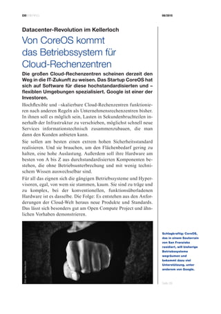CIOBRIEFING 08/2015
Seite 39
Datacenter-Revolution im Kellerloch
Von CoreOS kommt
das ­Betriebssystem für
­Cloud-Rechenzentren
Die großen Cloud-Rechenzentren scheinen derzeit den
Weg in die IT-Zukunft zu weisen. Das Startup CoreOS hat
sich auf Software für diese hochstandardisierten und –
flexiblen Umgebungen spezialisiert. Google ist einer der
Investoren.
Hochflexible und –skalierbare Cloud-Rechenzentren funktionie-
ren nach anderen Regeln als Unternehmensrechenzentren bisher.
In ihnen soll es möglich sein, Lasten in Sekundenbruchteilen in-
nerhalb der Infrastruktur zu verschieben, möglichst schnell neue
Services informationstechnisch zusammenzubauen, die man
dann den Kunden anbieten kann.
Sie sollen am besten einen extrem hohen Sicherheitsstandard
realisieren. Und sie brauchen, um den Flächenbedarf gering zu
halten, eine hohe Auslastung. Außerdem soll ihre Hardware am
besten von A bis Z aus durchstandardisierten Komponenten be-
stehen, die ohne Betriebsunterbrechung und mit wenig techni-
schem Wissen auswechselbar sind.
Für all das eignen sich die gängigen Betriebssysteme und Hyper-
visoren, egal, von wem sie stammen, kaum. Sie sind zu träge und
zu komplex, bei der konventionellen, funktionsüberladenen
Hardware ist es dasselbe. Die Folge: Es entstehen aus den Anfor-
derungen der Cloud-Welt heraus neue Produkte und Standards.
Das lässt sich besonders gut am Open Compute Project und ähn-
lichen Vorhaben demonstrieren.
Schlagkraftig: CoreOS,
das in einem Souterrain
von San Franzisko
­residiert, will bisherige
Betriebssysteme
­wegräumen und
­bekommt dazu viel
­Unterstützung, unter
­anderem von Google.
Bild:igor/Fotolia.com
 