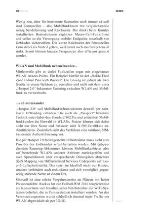 CIOBRIEFING 08/2015
Seite 4
Wenig neu, aber für bestimmte Szenarien noch immer aktuell
sind Femtozellen – also Mobilfunkbasen mit vergleichsweise
wenig Sendeleistung und Reichweite. Die direkt beim Kunden
installierten Basisstationen ergänzen Macro-Cell-Funktürme
und sollen so die Versorgung mobiler Endgeräte innerhalb von
Gebäuden sicherstellen. Die kurze Reichweite der Femtozellen
kann dabei als Vorteil gelten, weil damit auch das Störpotenzial
sinkt. Somit können knappe Frequenzen also effizient genutzt
werden.
WLAN und Mobilfunk nebeneinander...
Mittlerweile gibt es derlei Funkzellen sogar mit eingebauten
WLAN-Access-Points. Ein Beispiel hierfür ist der „Nokia Flexi
Zone Indoor Pico with Ruckus“. Die Lösung ist jedoch als zwei
Geräte in einem Gehäuse zu verstehen und nicht mit dem unter
„Hotspot 2.0“ bekannten Roaming zwischen WLAN und Mobil-
funk zu verwechseln.
...und miteinander
„Hotspot 2.0“ soll Mobilfunkinfrastrukturen derweil per naht-
losem Offloading entlasten. Die auch als „Passport“ bekannte
Technik nutzt dabei den Standard 802.11u und erleichtert Mobil-
funkkunden die Einwahl in WLANs. Nutzer können sich dabei
nicht nur über Name und Passwort oder X.509-Zertifikate au-
thentifizieren. Zusätzlich sieht das Verfahren eine nahtlose, SIM-
basierende Authentifizierung vor.
Die per Hotspot 2.0 bereitgestellte Infrastruktur muss nicht vom
Provider des Endkunden selbst betrieben werden. Mit entspre-
chenden Roaming-Abkommen können Mobilfunkanbieter also
auf bestehende WLANs anderer Anbieter zurückgreifen und
auch Sprachdienste über entsprechende Dienstgüten absichern
(QoS Mapping von Differentiated Services Codepoints auf Lay-
er-2-Luftschnittstelle). Das spart im Idealfall nicht nur Kosten,
sondern verhindert auch redundante und sich womöglich gegen-
seitig störende Netze an einem Ort.
Sinnvoll ist eine solche Vorgehensweise an Plätzen mit hoher
Personendichte. Ruckus hat zur Fußball-WM 2014 beispielsweise
ein Konsortium vier brasilianischer Netzbetreiber mit WiFi-Sys-
temen beliefert, die in Turnierstadien installiert wurden. An den
Veranstaltungsorten wurde schließlich dreimal mehr Traffic per
WLAN abgewickelt als per 3G/4G.
 