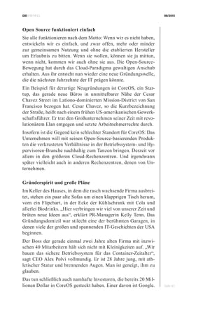 CIOBRIEFING 08/2015
Seite 40
Open Source funktioniert einfach
Sie alle funktionieren nach dem Motto: Wenn wir es nicht haben,
entwickeln wir es einfach, und zwar offen, mehr oder minder
zur gemeinsamen Nutzung und ohne die etablierten Hersteller
um Erlaubnis zu bitten. Wenn sie wollen, können sie ja mittun,
wenn nicht, kommen wir auch ohne sie aus. Die Open-Source-
Bewegung hat durch das Cloud-Paradigma gewaltigen Anschub
erhalten. Aus ihr entsteht nun wieder eine neue Gründungswelle,
die die nächsten Jahrzehnte der IT prägen könnte.
Ein Beispiel für derartige Neugründungen ist CoreOS, ein Star-
tup, das gerade neue Büros in unmittelbarer Nähe der Cesar
Chavez Street im Lationo-dominierten Mission-District von San
Francisco bezogen hat. Cesar Chavez, so die Kurzbezeichnung
der Straße, heißt nach einem frühen US-amerikanischen Gewerk-
schaftsführer. Er trat den Großunternehmen seiner Zeit mit revo-
lutionärem Elan entgegen und setzte Arbeitnehmerrechte durch.
Insofern ist die Gegend kein schlechter Standort für CoreOS: Das
Unternehmen will mit seinen Open-Source-basierenden Produk-
ten die verkrusteten Verhältnisse in der Betriebssystem- und Hy-
pervisoren-Branche nachhaltig zum Tanzen bringen. Derzeit vor
allem in den größeren Cloud-Rechenzentren. Und irgendwann
später vielleicht auch in anderen Rechenzentren, denen von Un-
ternehmen.
Gründerspirit und große Pläne
Im Keller des Hauses, in dem die rasch wachsende Firma ausbrei-
tet, stehen ein paar alte Sofas um einen klapprigen Tisch herum,
vorn ein Flipchart, in der Ecke der Kühlschrank mit Cola und
allerlei Biodrinks. „Hier verbringen wir viel von unserer Zeit und
brüten neue Ideen aus“, erklärt PR-Managerin Kelly Tenn. Das
Gründungsdomizil war stilecht eine der berühmten Garagen, in
denen viele der großen und spannenden IT-Geschichten der USA
beginnen.
Der Boss der gerade einmal zwei Jahre alten Firma mit inzwi-
schen 40 Mitarbeitern hält sich nicht mit Kleinigkeiten auf. „Wir
bauen das sichere Betriebssystem für das Container-Zeitalter“,
sagt CEO Alex Polvi vollmundig. Er ist 28 Jahre jung, mit ath-
letischer Statur und brennenden Augen. Man ist geneigt, ihm zu
glauben.
Das tun schließlich auch namhafte Investoren, die bereits 20 Mil-
lionen Dollar in CoreOS gesteckt haben. Einer davon ist Google.
 