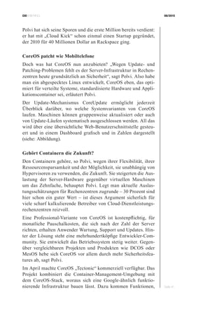 CIOBRIEFING 08/2015
Seite 41
Polvi hat sich seine Sporen und die erste Million bereits verdient:
er hat mit „Cloud Kick“ schon einmal einen Startup gegründet,
der 2010 für 40 Millionen Dollar an Rackspace ging.
CoreOS patcht wie Mobiltelefone
Doch was hat CoreOS nun anzubieten? „Wegen Update- und
Patching-Problemen fehlt es der Server-Infrastruktur in Rechen-
zentren heute grundsätzlich an Sicherheit“, sagt Polvi. Also habe
man ein abgespecktes Linux entwickelt, CoreOS eben, das opti-
miert für verteilte Systeme, standardisierte Hardware und Appli-
kationscontainer sei, erläutert Polvi.
Der Update-Mechanismus CoreUpdate ermöglicht jederzeit
Überblick darüber, wo welche Systemvarianten von CoreOS
laufen. Maschinen können gruppenweise aktualisiert oder auch
von Update-Läufen systematisch ausgeschlossen werden. All das
wird über eine übersichtliche Web-Benutzerschnittstelle gesteu-
ert und in einem Dashboard grafisch und in Zahlen dargestellt
(siehe: Abbildung).
Gehört Containern die Zukunft?
Den Containern gehöre, so Polvi, wegen ihrer Flexibilität, ihrer
Ressourcensparsamkeit und der Möglichkeit, sie unabhängig von
Hypervisoren zu verwenden, die Zukunft. Sie steigerten die Aus-
lastung der Server-Hardware gegenüber virtuellen Maschinen
um das Zehnfache, behauptet Polvi. Legt man aktuelle Auslas-
tungsschätzungen für Rechenzentren zugrunde – 30 Prozent sind
hier schon ein guter Wert – ist dieses Argument sicherlich für
viele scharf kalkulierende Betreiber von Cloud-Dienstleistungs-
rechenzentren reizvoll.
Eine Professional-Variante von CoreOS ist kostenpflichtig, für
monatliche Pauschalkosten, die sich nach der Zahl der Server
richten, erhalten Anwender Wartung, Support und Updates. Hin-
ter der Lösung steht eine mehrhundertköpfige Entwickler-Com-
munity. Sie entwickelt das Betriebssystem stetig weiter. Gegen-
über vergleichbaren Projekten und Produkten wie DCOS oder
MesOS hebe sich CoreOS vor allem durch mehr Sicherheitsfea-
tures ab, sagt Polvi.
Im April machte CoreOS „Tectonic“ kommerziell verfügbar. Das
Projekt kombiniert die Container-Management-Umgebung mit
dem CoreOS-Stack, woraus sich eine Google-ähnlich funktio-
nierende Infrastruktur bauen lässt. Dazu kommen Funktionen,
 