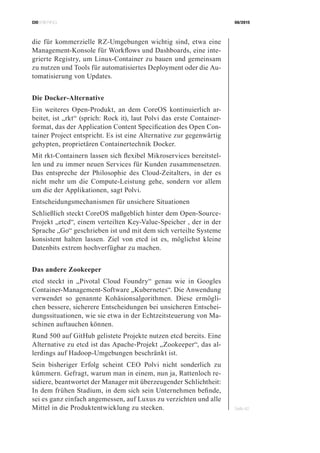CIOBRIEFING 08/2015
Seite 42
die für kommerzielle RZ-Umgebungen wichtig sind, etwa eine
Management-Konsole für Workflows und Dashboards, eine inte-
grierte Registry, um Linux-Container zu bauen und gemeinsam
zu nutzen und Tools für automatisiertes Deployment oder die Au-
tomatisierung von Updates.
Die Docker-Alternative
Ein weiteres Open-Produkt, an dem CoreOS kontinuierlich ar-
beitet, ist „rkt“ (sprich: Rock it), laut Polvi das erste Container-
format, das der Application Content Specification des Open Con-
tainer Project entspricht. Es ist eine Alternative zur gegenwärtig
gehypten, proprietären Containertechnik Docker.
Mit rkt-Containern lassen sich flexibel Mikroservices bereitstel-
len und zu immer neuen Services für Kunden zusammensetzen.
Das entspreche der Philosophie des Cloud-Zeitalters, in der es
nicht mehr um die Compute-Leistung gehe, sondern vor allem
um die der Applikationen, sagt Polvi.
Entscheidungsmechanismen für unsichere Situationen
Schließlich steckt CoreOS maßgeblich hinter dem Open-Source-
Projekt „etcd“, einem verteilten Key-Value-Speicher , der in der
Sprache „Go“ geschrieben ist und mit dem sich verteilte Systeme
konsistent halten lassen. Ziel von etcd ist es, möglichst kleine
Datenbits extrem hochverfügbar zu machen.
Das andere Zookeeper
etcd steckt in „Pivotal Cloud Foundry“ genau wie in Googles
Container-Management-Software „Kubernetes“. Die Anwendung
verwendet so genannte Kohäsionsalgorithmen. Diese ermögli-
chen bessere, sicherere Entscheidungen bei unsicheren Entschei-
dungssituationen, wie sie etwa in der Echtzeitsteuerung von Ma-
schinen auftauchen können.
Rund 500 auf GitHub gelistete Projekte nutzen etcd bereits. Eine
Alternative zu etcd ist das Apache-Projekt „Zookeeper“, das al-
lerdings auf Hadoop-Umgebungen beschränkt ist.
Sein bisheriger Erfolg scheint CEO Polvi nicht sonderlich zu
kümmern. Gefragt, warum man in einem, nun ja, Rattenloch re-
sidiere, beantwortet der Manager mit überzeugender Schlichtheit:
In dem frühen Stadium, in dem sich sein Unternehmen befinde,
sei es ganz einfach angemessen, auf Luxus zu verzichten und alle
Mittel in die Produktentwicklung zu stecken.
 