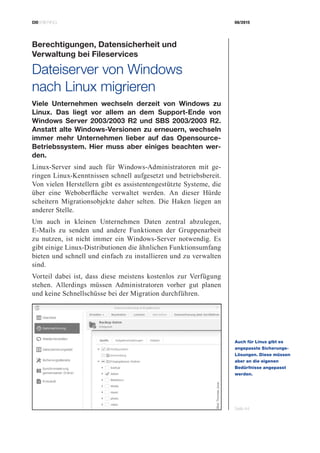CIOBRIEFING 08/2015
Seite 44
Berechtigungen, Datensicherheit und
­Verwaltung bei Fileservices
Dateiserver von Windows
nach Linux migrieren
Viele Unternehmen wechseln derzeit von Windows zu
Linux. Das liegt vor allem an dem Support-Ende von
Windows Server 2003/2003 R2 und SBS 2003/2003 R2.
Anstatt alte Windows-Versionen zu erneuern, wechseln
immer mehr Unternehmen lieber auf das Opensource-
Betriebssystem. Hier muss aber einiges beachten wer-
den.
Linux-Server sind auch für Windows-Administratoren mit ge-
ringen Linux-Kenntnissen schnell aufgesetzt und betriebsbereit.
Von vielen Herstellern gibt es assistentengestützte Systeme, die
über eine Weboberfläche verwaltet werden. An dieser Hürde
scheitern Migrationsobjekte daher selten. Die Haken liegen an
anderer Stelle.
Um auch in kleinen Unternehmen Daten zentral abzulegen,
­E-Mails zu senden und andere Funktionen der Gruppenarbeit
zu nutzen, ist nicht immer ein Windows-Server notwendig. Es
gibt einige Linux-Distributionen die ähnlichen Funktionsumfang
­bieten und schnell und einfach zu installieren und zu verwalten
sind.
Vorteil dabei ist, dass diese meistens kostenlos zur Verfügung
stehen. Allerdings müssen Administratoren vorher gut planen
und keine Schnellschüsse bei der Migration durchführen.
Auch für Linux gibt es
angepasste Sicherungs-
Lösungen. Diese müssen
aber an die eigenen
­Bedürfnisse angepasst
werden.
Bild:ThomasJoos
 