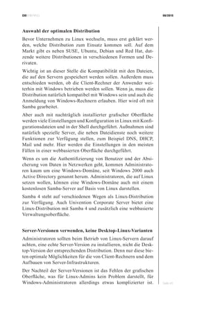 CIOBRIEFING 08/2015
Seite 45
Auswahl der optimalen Distribution
Bevor Unternehmen zu Linux wechseln, muss erst geklärt wer-
den, welche Distribution zum Einsatz kommen soll. Auf dem
Markt gibt es neben SUSE, Ubuntu, Debian und Red Hat, dut-
zende weitere Distributionen in verschiedenen Formen und De-
rivaten.
Wichtig ist an dieser Stelle die Kompatibilität mit den Dateien,
die auf den Servern gespeichert werden sollen. Außerdem muss
entschieden werden, ob die Client-Rechner der Anwender wei-
terhin mit Windows betrieben werden sollen. Wenn ja, muss die
Distribution natürlich kompatibel mit Windows sein und auch die
Anmeldung von Windows-Rechnern erlauben. Hier wird oft mit
Samba gearbeitet.
Aber auch mit nachträglich installierter grafischer Oberfläche
werden viele Einstellungen und Konfiguration in Linux mit Konfi-
gurationsdateien und in der Shell durchgeführt. Außnahmen sind
natürlich spezielle Server, die neben Dateidienste noch weitere
Funktionen zur Verfügung stellen, zum Beispiel DNS, DHCP,
Mail und mehr. Hier werden die Einstellungen in den meisten
Fällen in einer webbasierten Oberfläche durchgeführt.
Wenn es um die Authentifizierung von Benutzer und der Absi-
cherung von Daten in Netzwerken geht, kommen Administrato-
ren kaum um eine Windows-Domäne, seit Windows 2000 auch
Active Directory genannt herum. Administratoren, die auf Linux
setzen wollen, können eine Windows-Domäne auch mit einem
kostenlosen Samba-Server auf Basis von Linux darstellen.
Samba 4 steht auf verschiedenen Wegen als Linux-Distribution
zur Verfügung. Auch Univention Corporate Server bietet eine
Linux-Distribution mit Samba 4 und zusätzlich eine webbasierte
Verwaltungsoberfläche.
Server-Versionen verwenden, keine Desktop-Linux-Varianten
Administratoren sollten beim Betrieb von Linux-Servern darauf
achten, eine echte Server-Version zu installieren, nicht die Desk-
top-Version der entsprechenden Distribution. Denn nur diese bie-
ten optimale Möglichkeiten für die von Client-Rechnern und dem
Aufbauen von Server-Infrastrukturen.
Der Nachteil der Server-Versionen ist das Fehlen der grafischen
Oberfläche, was für Linux-Admins kein Problem darstellt, für
Windows-Administratoren allerdings etwas komplizierter ist.
 